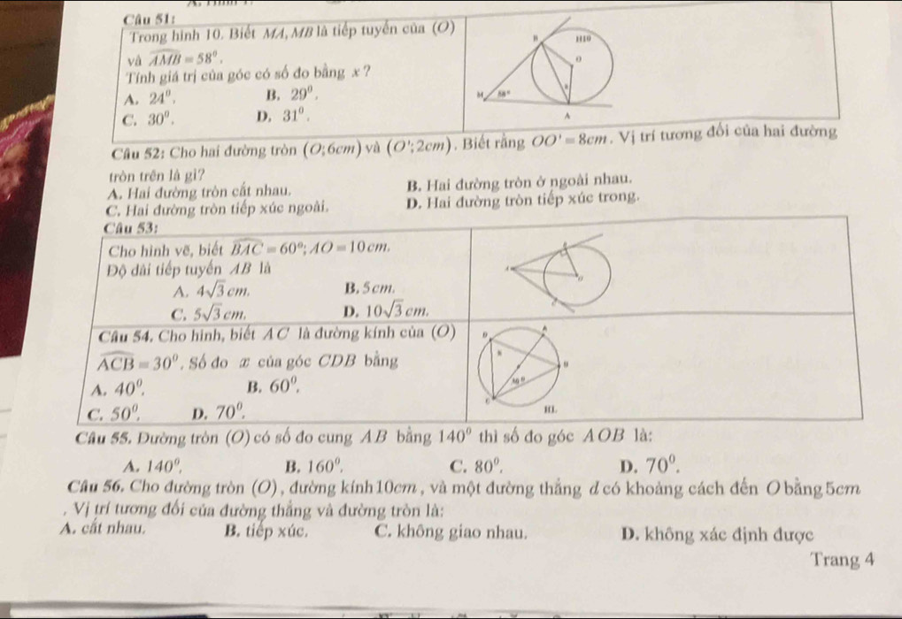 Trong hình 10. Biết MA, MB là tiếp tuyến của (O)
và widehat AMB=58°.
Tính giá trị của góc có số đo bằng x ?
A. 24°. B. 29°.
C. 30°. D. 31°.
Cầu 52: Cho hai đường tròn (O:6cm) yà (O';2cm). Biết rằng OO'=8cm. Vị trí tương đổi của hai đường
tròn trên là gì?
A. Hai đường tròn cất nhau. B. Hai đường tròn ở ngoài nhau.
C. Hai đường tròn tiếp xúc ngoài. D. Hai đường tròn tiếp xúc trong.
Câu 53:
Cho hình vẽ, biết widehat BAC=60°;AO=10cm.
Độ dài tiếp tuyến AB là
A. 4sqrt(3)cm. B. 5cm.
C. 5sqrt(3)cm. D. 10sqrt(3)cm.
Câu 54. Cho hình, biết A C là đường kính của (O)
widehat ACB=30°. Số đo x của góc CDB bằng
A. 40°. B. 60^(0
C. 50^0)^circ  D. 70°.
Câu 55. Đường tròn (O) có số đo cung A B bằng 140° thì số đo góc AOB là:
A. 140°, B. 160°. C. 80°. D. 70°.
Câu 56. Cho đường tròn (O), đường kính 10cm , và một đường thẳng đ có khoảng cách đến O bằng 5cm
. Vị trí tương đối của đường thắng và đường tròn là:
A. cắt nhau. B. tiếp xúc. C. không giao nhau. D. không xác định được
Trang 4