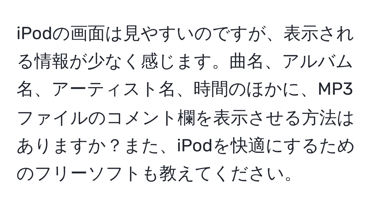 iPodの画面は見やすいのですが、表示される情報が少なく感じます。曲名、アルバム名、アーティスト名、時間のほかに、MP3ファイルのコメント欄を表示させる方法はありますか？また、iPodを快適にするためのフリーソフトも教えてください。