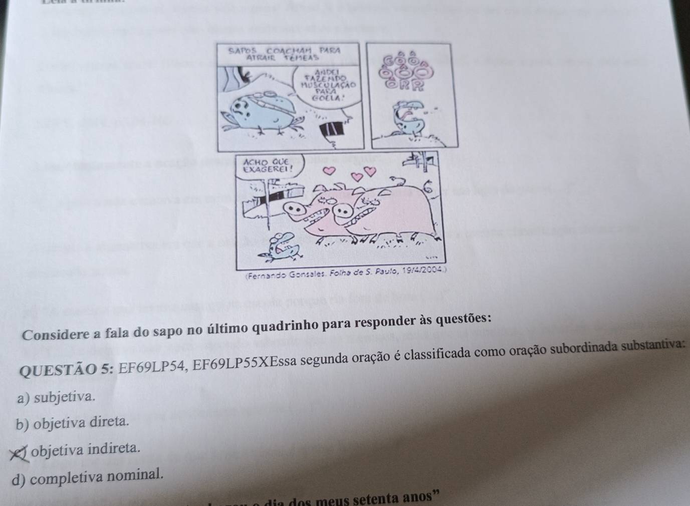 Considere a fala do sapo no último quadrinho para responder às questões:
QUESTÃO 5: EF69LP54, EF69LP55XEssa segunda oração é classificada como oração subordinada substantiva:
a) subjetiva.
b) objetiva direta.
) objetiva indireta.
d) completiva nominal.
a dos meus setenta anos”