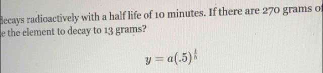 decays radioactively with a half life of 10 minutes. If there are 270 grams 0 
e the element to decay to 13 grams?
y=a(.5)^ t/h 