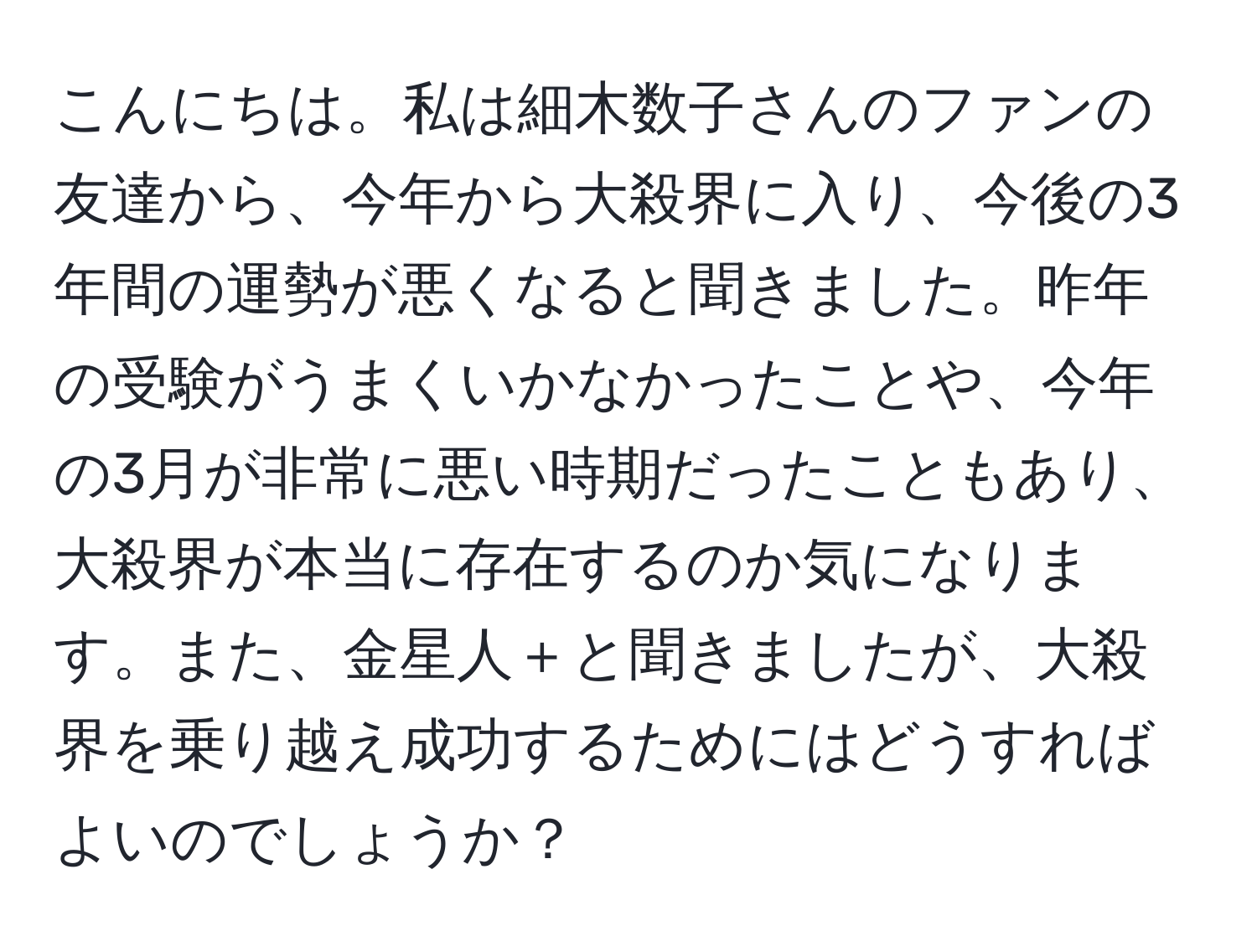 こんにちは。私は細木数子さんのファンの友達から、今年から大殺界に入り、今後の3年間の運勢が悪くなると聞きました。昨年の受験がうまくいかなかったことや、今年の3月が非常に悪い時期だったこともあり、大殺界が本当に存在するのか気になります。また、金星人＋と聞きましたが、大殺界を乗り越え成功するためにはどうすればよいのでしょうか？