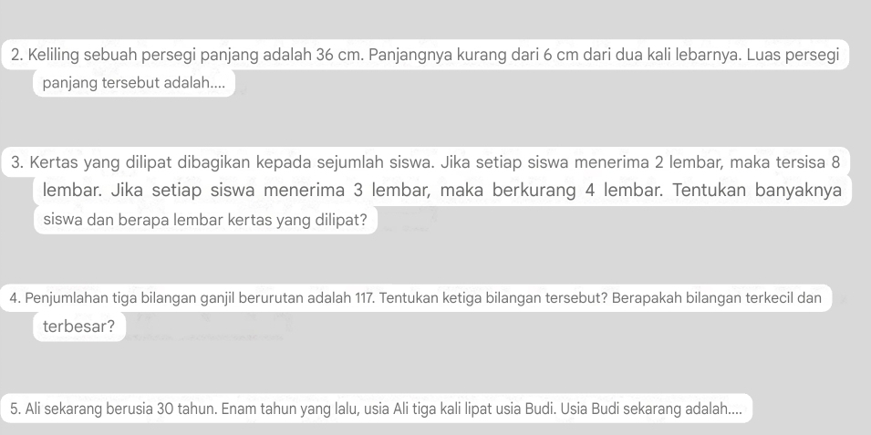 Keliling sebuah persegi panjang adalah 36 cm. Panjangnya kurang dari 6 cm dari dua kali lebarnya. Luas persegi 
panjang tersebut adalah.... 
3. Kertas yang dilipat dibagikan kepada sejumlah siswa. Jika setiap siswa menerima 2 lembar, maka tersisa 8
lembar. Jika setiap siswa menerima 3 lembar, maka berkurang 4 lembar. Tentukan banyaknya 
siswa dan berapa lembar kertas yang dilipat? 
4. Penjumlahan tiga bilangan ganjil berurutan adalah 117. Tentukan ketiga bilangan tersebut? Berapakah bilangan terkecil dan 
terbesar? 
5. Ali sekarang berusia 30 tahun. Enam tahun yang lalu, usia Ali tiga kali lipat usia Budi. Usia Budi sekarang adalah....