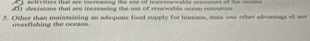 activities that are increasing the use of nonrenewable resources of the ocesss
D) decisions that are increasing the use of renewable ocean resources
5. Other than maintaining an adequate food supply for humans, state one other advantage of not
overfishing the oceans.