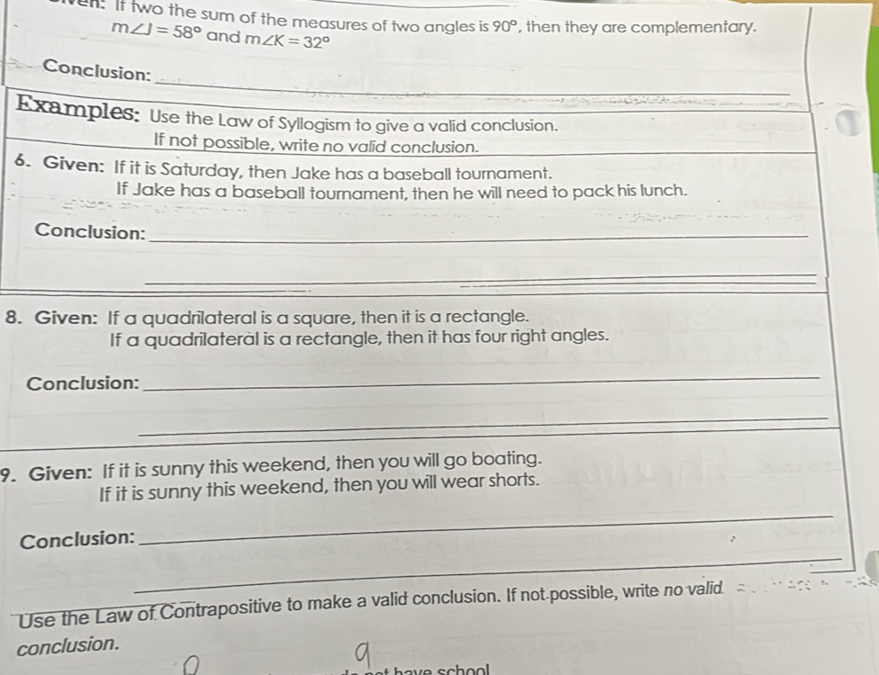 en. It two the sum of the measures of two angles is 90° , then they are complementary.
m∠ J=58° and m∠ K=32°
_ 
Conclusion: 
Examples: Use the Law of Syllogism to give a valid conclusion. 
If not possible, write no valid conclusion. 
6. Given: If it is Saturday, then Jake has a baseball tournament. 
If Jake has a baseball tournament, then he will need to pack his lunch. 
Conclusion:_ 
_ 
8. Given: If a quadrilateral is a square, then it is a rectangle. 
If a quadrilateral is a rectangle, then it has four right angles. 
Conclusion: 
_ 
_ 
9. Given: If it is sunny this weekend, then you will go boating. 
If it is sunny this weekend, then you will wear shorts. 
_ 
Conclusion: 
_ 
Use the Law of Contrapositive to make a valid conclusion. If not possible, write no valid. 
conclusion. 
sch ool