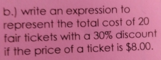 ) write an expression to
represent the total cost of 20
fair tickets with a 30% discount
if the price of a ticket is $8.00.