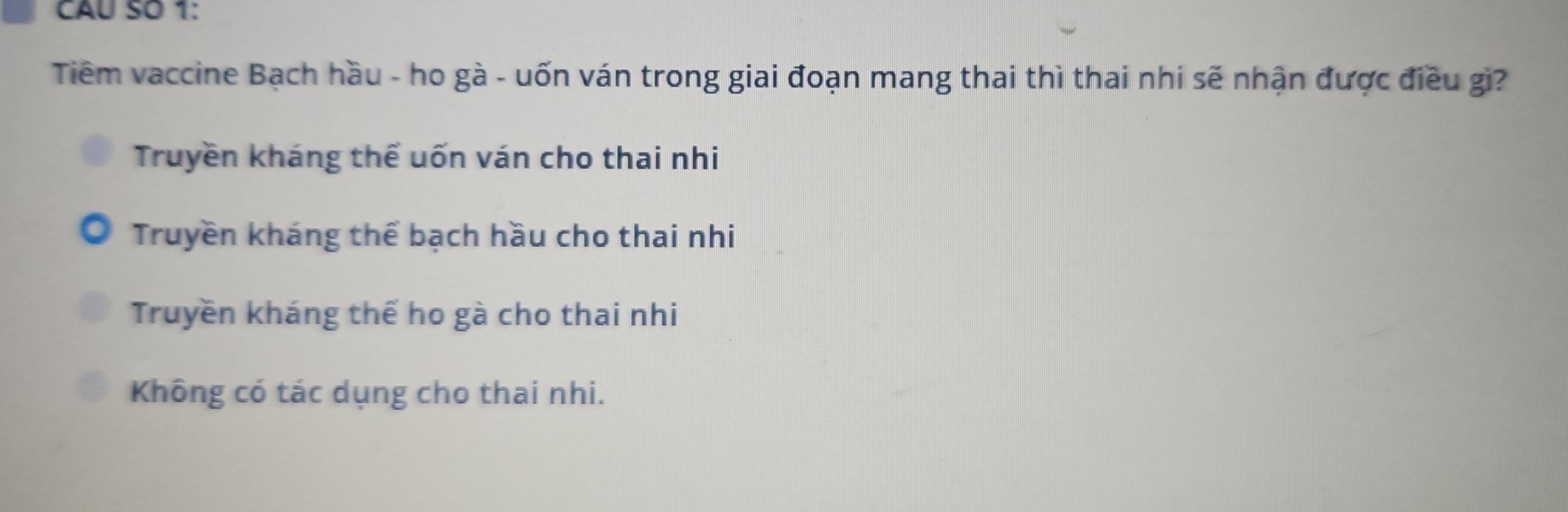 CAU SO 1:
Tiêm vaccine Bạch hầu - ho gà - uốn ván trong giai đoạn mang thai thì thai nhi sẽ nhận được điều gi?
Truyền kháng thể uốn ván cho thai nhi
Truyền kháng thể bạch hầu cho thai nhi
Truyền kháng thể ho gà cho thai nhi
Không có tác dụng cho thai nhi.