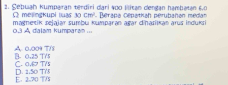 Sebuah kumparan terdiri dari 400 lilitan dengan hambatan 6,0
Ω melingkupi luas 30cm^2. Berapa cepatkah perubahan medan
magnetik sejajar sumbu kumparan agar dihasilkan arus induksi
0,3 A dalam kumparan ...
A. 0,004 T/s
B. 0,25 T/s
C. 0,67 T/s
D. 1,50 T/s
E. 2,70 T/s