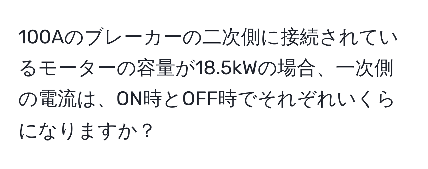 100Aのブレーカーの二次側に接続されているモーターの容量が18.5kWの場合、一次側の電流は、ON時とOFF時でそれぞれいくらになりますか？