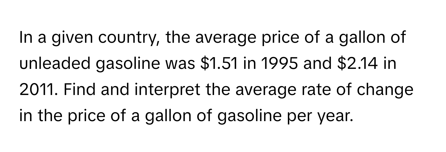 In a given country, the average price of a gallon of unleaded gasoline was $1.51 in 1995 and $2.14 in 2011. Find and interpret the average rate of change in the price of a gallon of gasoline per year.