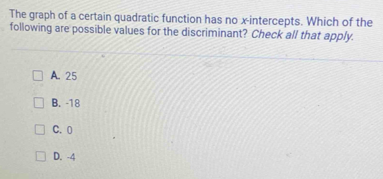 The graph of a certain quadratic function has no x-intercepts. Which of the
following are possible values for the discriminant? Check all that apply.
A. 25
B. -18
C. 0
D. -4