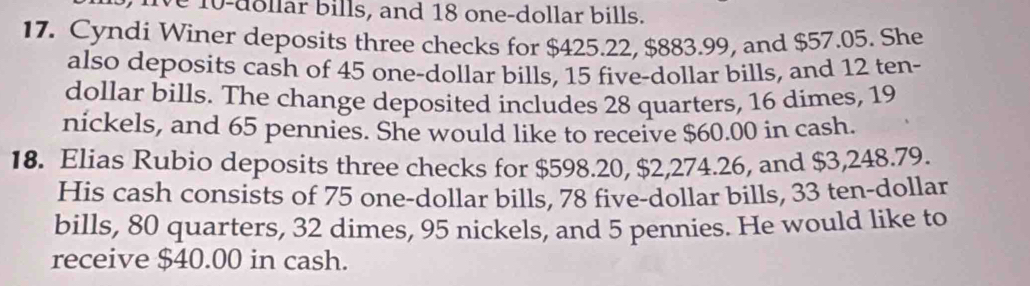 ve 10-dollar bills, and 18 one-dollar bills. 
17. Cyndi Winer deposits three checks for $425.22, $883.99, and $57.05. She 
also deposits cash of 45 one-dollar bills, 15 five-dollar bills, and 12 ten-
dollar bills. The change deposited includes 28 quarters, 16 dimes, 19
nickels, and 65 pennies. She would like to receive $60.00 in cash. 
18. Elias Rubio deposits three checks for $598.20, $2,274.26, and $3,248.79. 
His cash consists of 75 one-dollar bills, 78 five-dollar bills, 33 ten-dollar
bills, 80 quarters, 32 dimes, 95 nickels, and 5 pennies. He would like to 
receive $40.00 in cash.