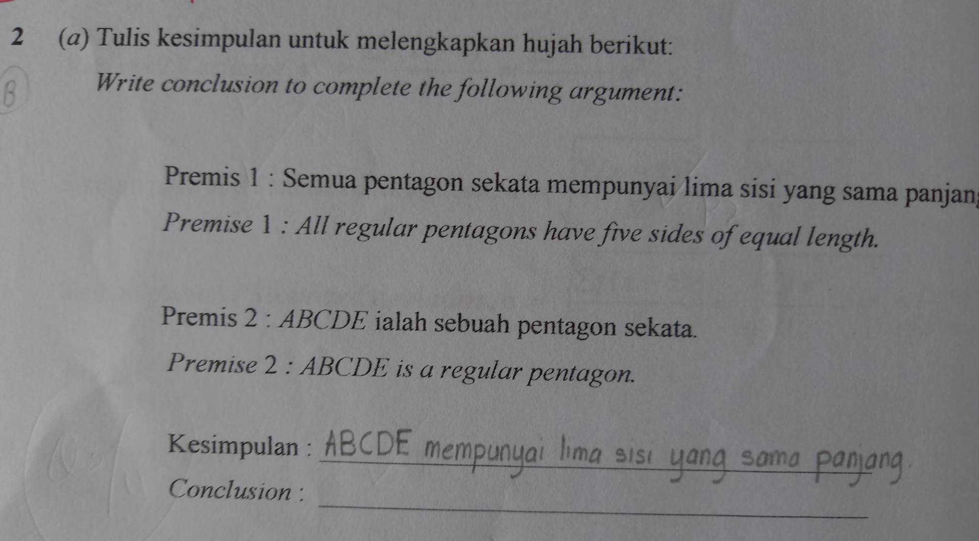 2 (a) Tulis kesimpulan untuk melengkapkan hujah berikut: 
Write conclusion to complete the following argument: 
Premis 1 : Semua pentagon sekata mempunyai lima sisi yang sama panjan 
Premise 1 : All regular pentagons have five sides of equal length. 
Premis 2 : ABCDE ialah sebuah pentagon sekata. 
Premise 2 : ABCDE is a regular pentagon. 
_ 
Kesimpulan : 
_ 
Conclusion :