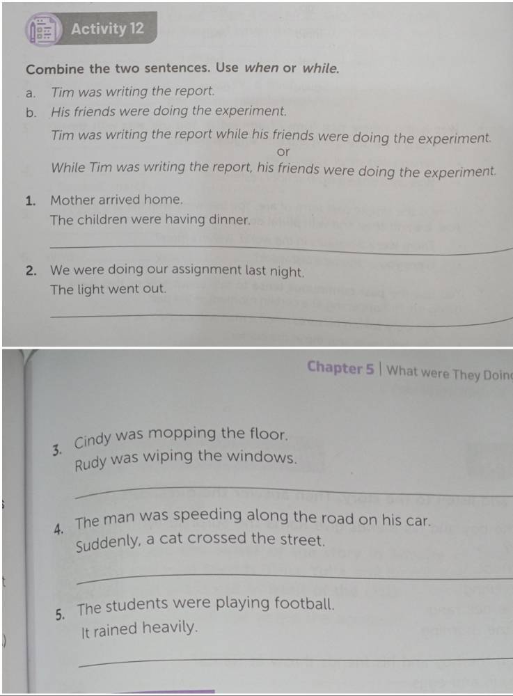 Activity 12 
Combine the two sentences. Use when or while. 
a. Tim was writing the report. 
b. His friends were doing the experiment. 
Tim was writing the report while his friends were doing the experiment. 
or 
While Tim was writing the report, his friends were doing the experiment. 
1. Mother arrived home. 
The children were having dinner. 
_ 
2. We were doing our assignment last night. 
The light went out. 
_ 
_ 
_ 
Chapter 5 | What were They Doine 
3. Cindy was mopping the floor. 
Rudy was wiping the windows. 
_ 
4. The man was speeding along the road on his car. 
Suddenly, a cat crossed the street. 
_ 
5. The students were playing football. 
It rained heavily. 
_