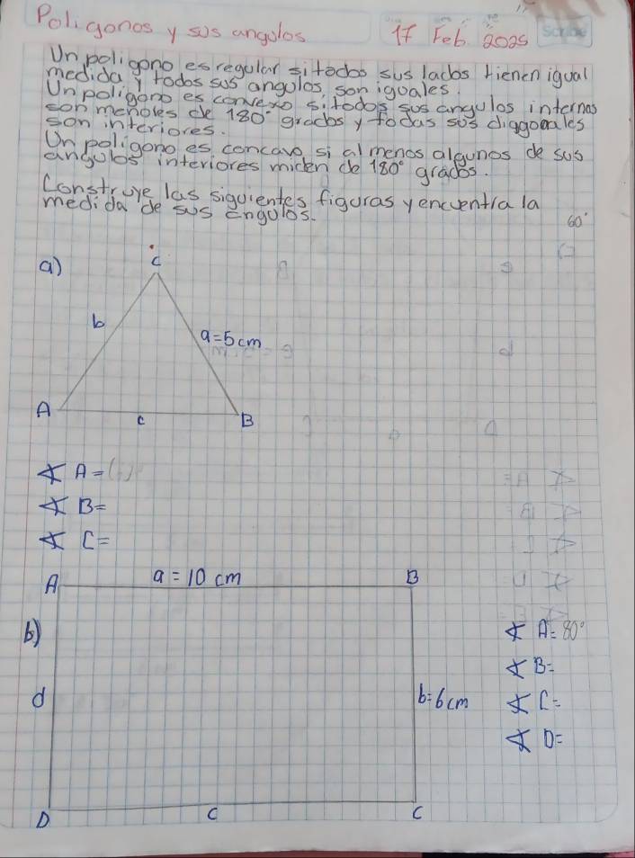 Poligonos y sis angolos If Feb 8oos
Unpaligono es regular sitodbo sus lacbs rienen igual
mediday todos sus angolos, son iguales
Unpoligono es convexo sitodos sus angulas internas
on menoles ce 180 gradbs y fodas sos diagomales
son interiores.
Onpoligono es concaro si al menos algunes de sus
angulos interiores miden do 180° grads.
Construre las siquientes figuras yencentia la
medidade sus engoles
60°
∠ A=
∠ B=
∠ C=
∠ A=80°
∠ B=
∠ C=
∠ D=