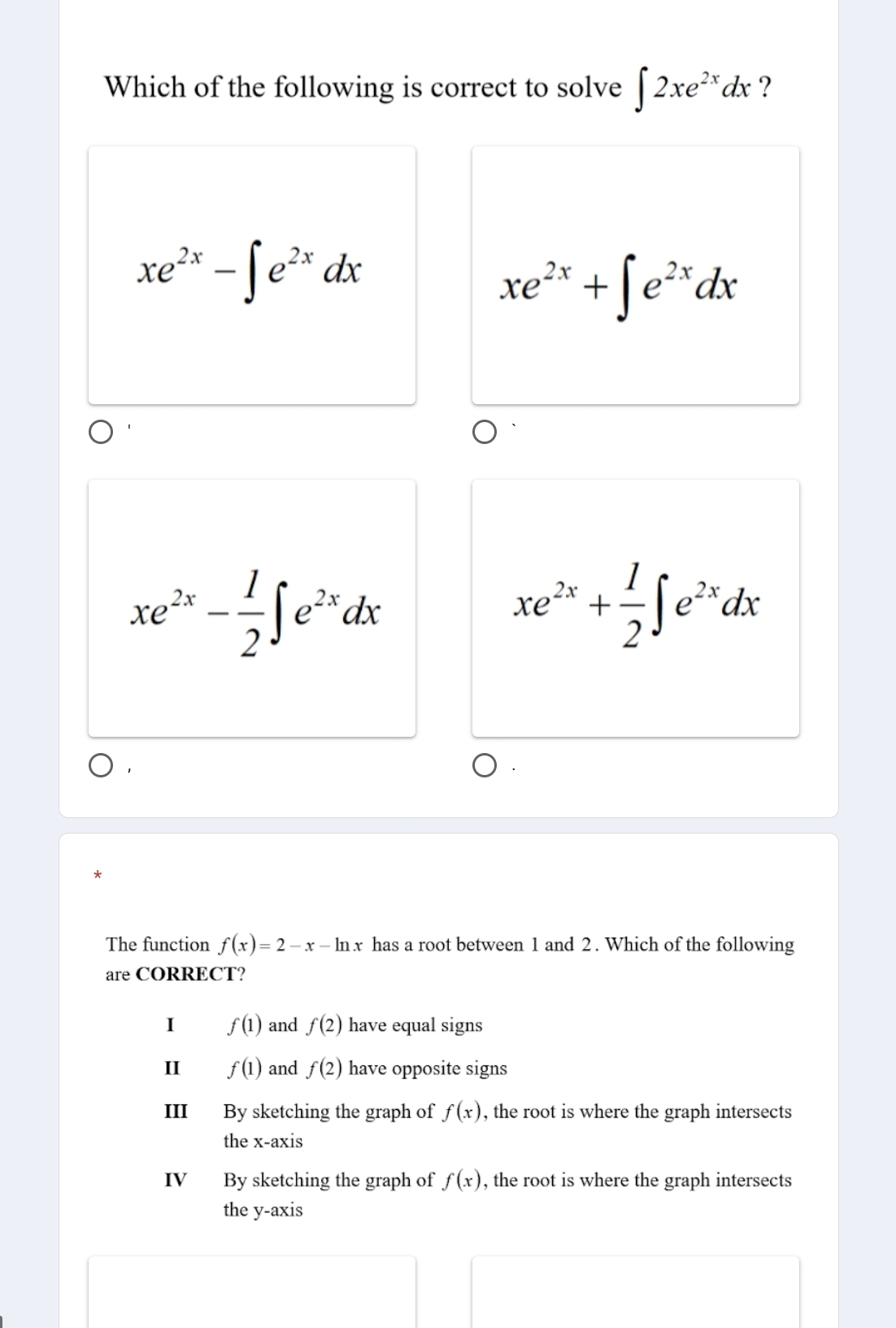 Which of the following is correct to solve ∈t 2xe^(2x)dx ?
xe^(2x)-∈t e^(2x)dx
xe^(2x)+∈t e^(2x)dx
xe^(2x)- 1/2 ∈t e^(2x)dx
xe^(2x)+ 1/2 ∈t e^(2x)dx
The function f(x)=2-x-ln x has a root between 1 and 2. Which of the following
are CORRECT?
I f(1) and f(2) have equal signs
II f(1) and f(2) have opposite signs
III By sketching the graph of f(x) , the root is where the graph intersects
the x-axis
IV By sketching the graph of f(x) , the root is where the graph intersects
the y-axis