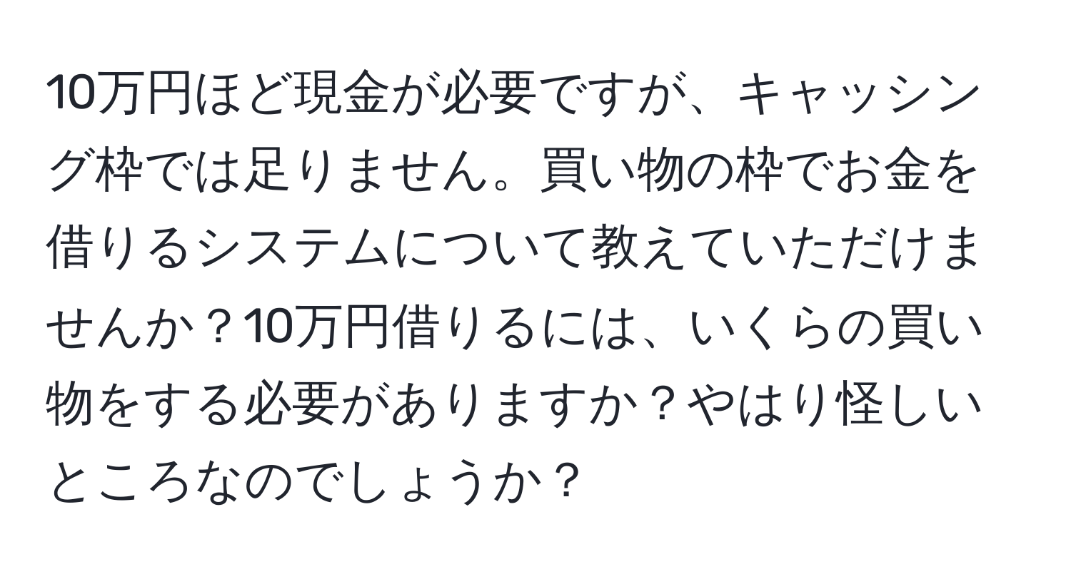 10万円ほど現金が必要ですが、キャッシング枠では足りません。買い物の枠でお金を借りるシステムについて教えていただけませんか？10万円借りるには、いくらの買い物をする必要がありますか？やはり怪しいところなのでしょうか？