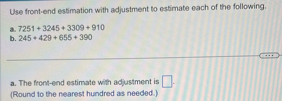 Use front-end estimation with adjustment to estimate each of the following. 
a. 7251+3245+3309+910
b. 245+429+655+390
a. The front-end estimate with adjustment is □. 
(Round to the nearest hundred as needed.)