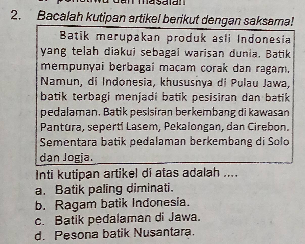 masaian
2. Bacalah kutipan artikel berikut dengan saksama!
Batik merupakan produk asli Indonesia
yang telah diakui sebagai warisan dunia. Batik
mempunyai berbagai macam corak dan ragam.
Namun, di Indonesia, khususnya di Pulau Jawa,
batik terbagi menjadi batik pesisiran dan batik 
pedalaman. Batik pesisiran berkembang di kawasan
Pantura, seperti Lasem, Pekalongan, dan Cirebon.
Sementara batik pedalaman berkembang di Solo
dan Jogja.
Inti kutipan artikel di atas adalah ....
a. Batik paling diminati.
b. Ragam batik Indonesia.
c. Batik pedalaman di Jawa.
d. Pesona batik Nusantara.