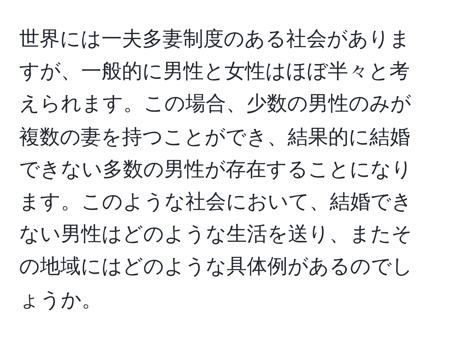 世界には一夫多妻制度のある社会がありますが、一般的に男性と女性はほぼ半々と考えられます。この場合、少数の男性のみが複数の妻を持つことができ、結果的に結婚できない多数の男性が存在することになります。このような社会において、結婚できない男性はどのような生活を送り、またその地域にはどのような具体例があるのでしょうか。