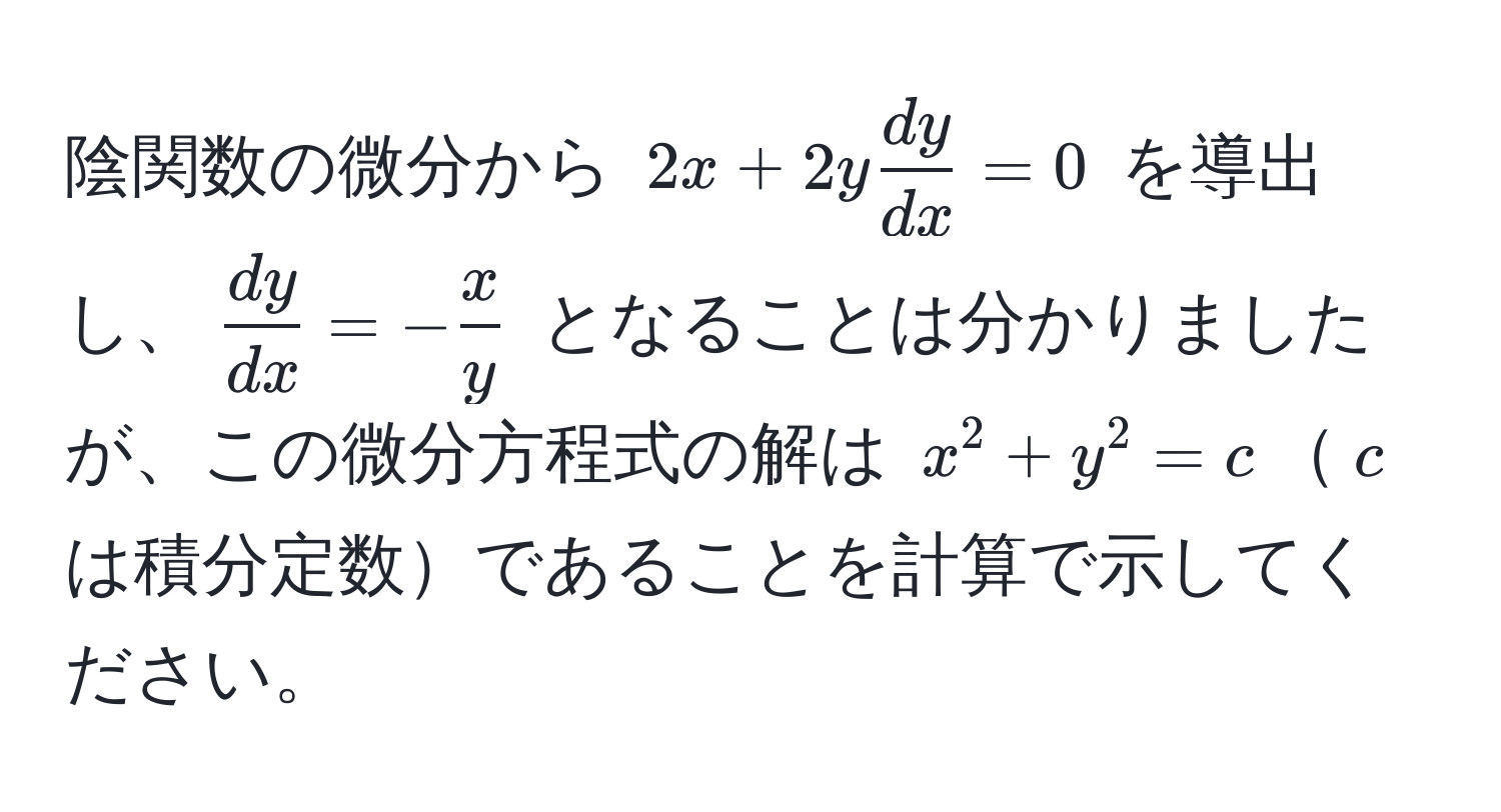 陰関数の微分から $2x + 2y  dy/dx  = 0$ を導出し、$  dy/dx  = - x/y  $ となることは分かりましたが、この微分方程式の解は $x^2 + y^2 = c$$c$は積分定数であることを計算で示してください。