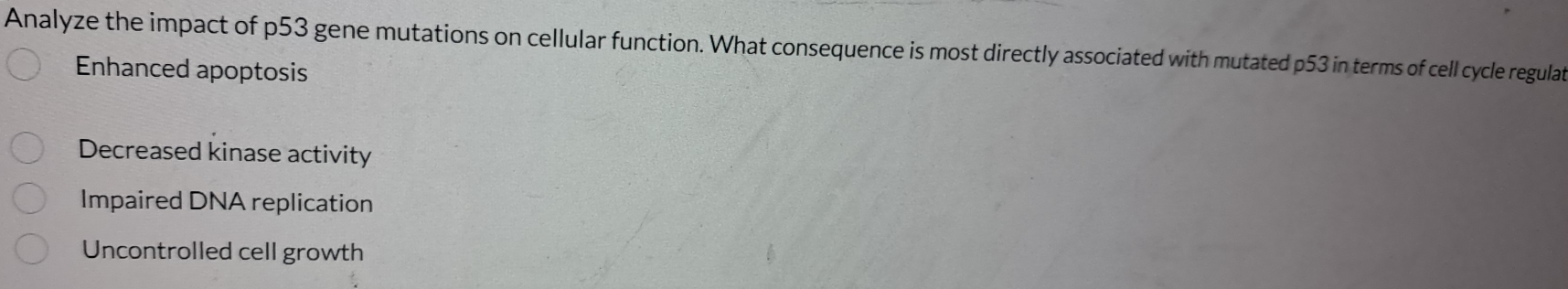 Analyze the impact of p53 gene mutations on cellular function. What consequence is most directly associated with mutated p53 in terms of cell cycle regulat
Enhanced apoptosis
Decreased kinase activity
Impaired DNA replication
Uncontrolled cell growth