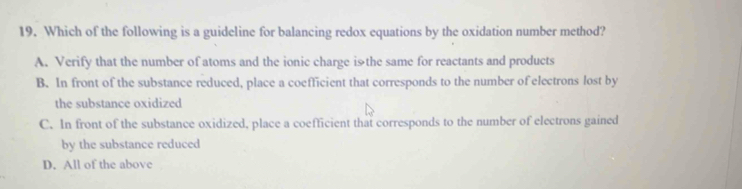 Which of the following is a guideline for balancing redox equations by the oxidation number method?
A. Verify that the number of atoms and the ionic charge iシthe same for reactants and products
B. In front of the substance reduced, place a coefficient that corresponds to the number of electrons lost by
the substance oxidized
C. In front of the substance oxidized, place a coefficient that corresponds to the number of electrons gained
by the substance reduced
D. All of the above