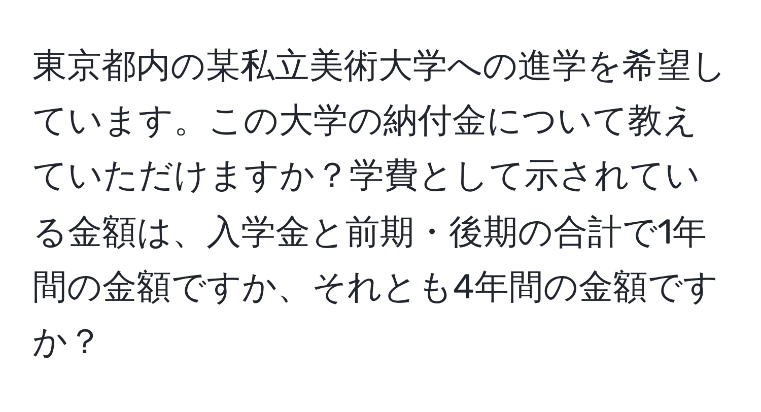 東京都内の某私立美術大学への進学を希望しています。この大学の納付金について教えていただけますか？学費として示されている金額は、入学金と前期・後期の合計で1年間の金額ですか、それとも4年間の金額ですか？