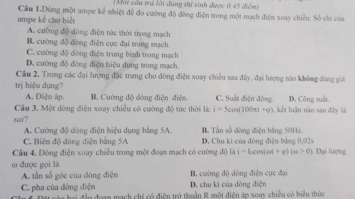 (Mỗi cầu trả lời đúng thí sinh được 0,45 điểm)
Câu 1.Dùng một ampe kể nhiệt để đo cường độ dòng điện trong một mạch điện xoay chiều. Số chi của
ampe kế cho biết
A. cường độ dòng điện tức thời trong mạch
B. cường độ dòng điện cực đại trong mạch.
C. cường độ dòng điện trung bình trong mạch
D. cường độ dòng điện hiệu dụng trong mạch.
Câu 2. Trong các đại lượng đặc trưng cho dòng điện xoay chiều sau đây, đại lượng nào không dùng giá
trị hiệu dụng?
A. Điện áp. B. Cường độ dòng điện điện. C. Suất điện động. D. Công suất.
Câu 3. Một dòng điện xoay chiều có cường độ tức thời là: i=5cos (100π t+varphi ) , kết luận nào sau đây là
sai?
A. Cường độ dòng điện hiệu dụng bằng 5A. B. Tần số dòng điện bằng 50Hz.
C. Biên độ dòng điện bằng 5A D. Chu kỉ của dòng điện bằng 0,02s
Câu 4. Dòng điện xoay chiều trong một đoạn mạch có cường độ là i=I_0cos (omega t+varphi )(omega >0). Đại lượng
ω được gọi là
A. tần số góc của dòng điện B. cường độ dòng điện cực đại
C. pha của dòng điện D. chu kì của dòng điện
ặt vào hai đầu đoạn mạch chi có điện trở thuần R một điện áp xoay chiều có biểu thức