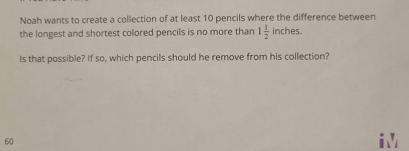 Noah wants to create a collection of at least 10 pencils where the difference between 
the longest and shortest colored pencils is no more than 1 1/2 inches. 
Is that possible? If so, which pencils should he remove from his collection?
60