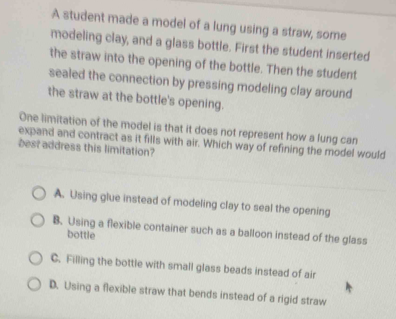 A student made a model of a lung using a straw, some
modeling clay, and a glass bottle. First the student inserted
the straw into the opening of the bottle. Then the student
sealed the connection by pressing modeling clay around
the straw at the bottle's opening.
One limitation of the model is that it does not represent how a lung can
expand and contract as it fills with air. Which way of refining the model would
best address this limitation?
A. Using glue instead of modeling clay to seal the opening
B. Using a flexible container such as a balloon instead of the glass
bottle
C. Filling the bottle with small glass beads instead of air
D. Using a flexible straw that bends instead of a rigid straw