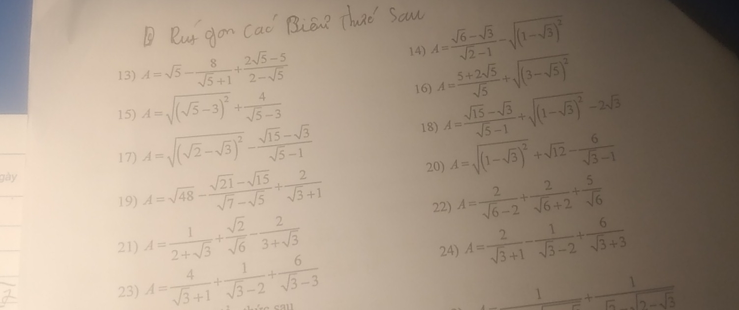 A= (sqrt(6)-sqrt(3))/sqrt(2)-1 -sqrt((1-sqrt 3))^2
13) A=sqrt(5)- 8/sqrt(5)+1 + (2sqrt(5)-5)/2-sqrt(5)  A= (5+2sqrt(5))/sqrt(5) +sqrt((3-sqrt 5))^2
15) A=sqrt((sqrt 5)-3)^2+ 4/sqrt(5)-3 
16)
18) A= (sqrt(15)-sqrt(3))/sqrt(5)-1 +sqrt((1-sqrt 3))^2-2sqrt(3)
17) A=sqrt((sqrt 2)-sqrt(3))^2- (sqrt(15)-sqrt(3))/sqrt(5)-1  A=sqrt((1-sqrt 3))^2+sqrt(12)- 6/sqrt(3)-1 
20)
gày
19) A=sqrt(48)- (sqrt(21)-sqrt(15))/sqrt(7)-sqrt(5) + 2/sqrt(3)+1  A= 2/sqrt(6)-2 + 2/sqrt(6)+2 + 5/sqrt(6) 
22)
21) A= 1/2+sqrt(3) + sqrt(2)/sqrt(6) - 2/3+sqrt(3)  A= 2/sqrt(3)+1 - 1/sqrt(3)-2 + 6/sqrt(3)+3 
23) A= 4/sqrt(3)+1 + 1/sqrt(3)-2 + 6/sqrt(3)-3 
24)
_ 1+ 1/5sqrt(3) -sqrt(3)