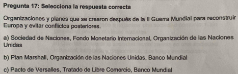 Pregunta 17: Selecciona la respuesta correcta
Organizaciones y planes que se crearon después de la II Guerra Mundial para reconstruir
Europa y evitar conflictos posteriores.
a) Sociedad de Naciones, Fondo Monetario Interacional, Organización de las Naciones
Unidas
b) Plan Marshall, Organización de las Naciones Unidas, Banco Mundial
c) Pacto de Versalles, Tratado de Libre Comercio, Banco Mundial