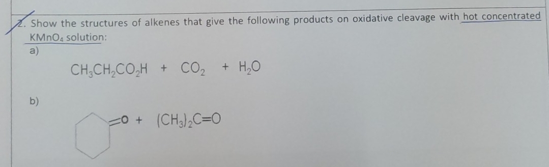 Show the structures of alkenes that give the following products on oxidative cleavage with hot concentrated 
KMnO₄ solution: 
a)
CH_3CH_2CO_2H+CO_2+H_2O
b)
bigcirc =0+(CH_3)_2C=0