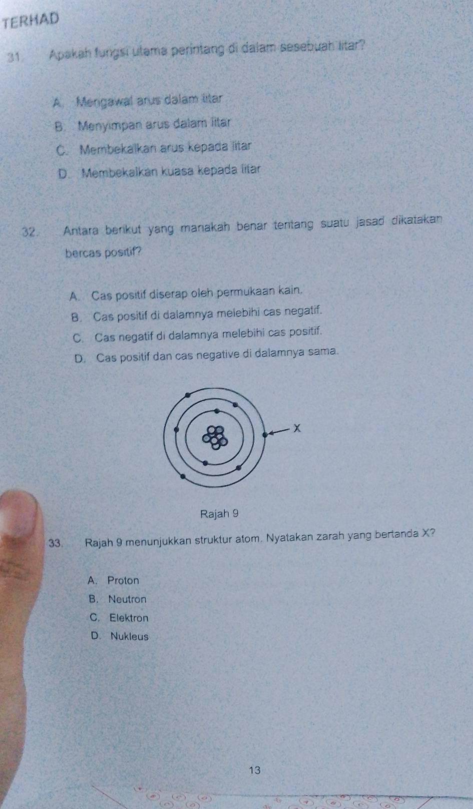 TERHAD
31 Apakah fungsi utama perintang di dalam sesebuah litar?
A. Mengawal arus dalam litar
B. Menyımpan arus dalam litar
C. Membekalkan arus kepada litar
D. Membekalkan kuasa kepada litar
32. Antara benkut yang manakah benar tentang suatu jasad dikatakan
bercas positif?
A. Cas positif diserap oleh permukaan kain.
B. Cas positif di dalamnya melebihi cas negatif.
C. Cas negatif di dalamnya melebihi cas positif.
D. Cas positif dan cas negative di dalamnya sama.
Rajah 9
33. Rajah 9 menunjukkan struktur atom. Nyatakan zarah yang bertanda X?
A. Proton
B. Neutron
C. Elektron
D. Nukleus
13