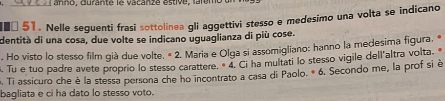 anno, durante le vacanze éstive, laremo
€□ 51. Nelle seguenti frasi sottolinea gli aggettivi stesso e medesimo una volta se indicano 
dentità di una cosa, due volte se indicano uguaglianza di più cose. 
. Ho visto lo stesso film già due volte. • 2. Maria e Olga si assomigliano: hanno la medesima figura. 
. Tu e tuo padre avete proprio lo stesso carattere. • 4. Ci ha multati lo stesso vigile dell'altra volta. 
6. Ti assicuro che è la stessa persona che ho incontrato a casa di Paolo. • 6. Secondo me, la prof si è 
bagliata e ci ha dato lo stesso voto.