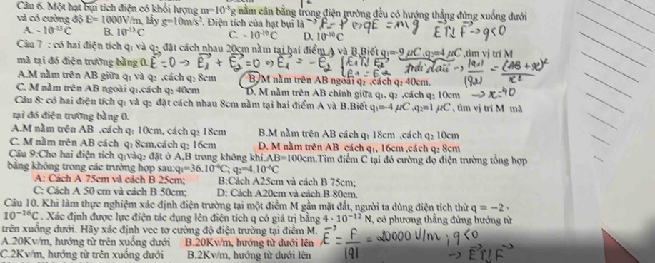 Một hạt bụi tích điện có khổi lượng m=10^(-8) g nằm cân bằng trong điện trường đều có hướng thằng đứng xuống dưới
và có cường độ E=1000V/m , lấy g=10m/s^2. Điện tích của hạt bụi 13
A. -10^(-13)C B. 10^(-13)C C. -10^(-10)C D. 10^(-10)C
Câu 7 : có hai điện tích qi và q: đặt cách nhau 20cm nằm tại hai điểm A và B,Biết =-9mu C ,q=4 ựC ,tìm vị trí M
mà tại đó điện trường bằng
A.M nằm trên AB giữa q₁ và q₂ ,cách q: 8cm B, M năm trên AB ngoài q: ,cách q: 40cm.
C. M nằm trên AB ngoài q₁,cách q: 40cm D. M nằm trên AB chính giữa q1, q2 ,cách q₂ 10cm
Câu 8: có hai điện tích q₁ và q₂ đặt cách nhau 8cm nằm tại hai điểm A và B.Biết q₁=-4 µ/C ,q₂=1µ/C , tìm vị trí M mà
tại đó điện trường bằng 0.
A.M nằm trên AB ,cách q: 10cm, cách q: 18cm B.M nằm trên AB cách qí 18cm ,cách q₂ 10cm
C. M nằm trên AB cách qı 8cm,cách q₂ 16cm D. M nằm trên AB cách q₁, 16cm ,cách q₂ 8cm
Câu 9:Cho hai điện tích q:vàq: đặt ở A,B trong không khi.. AB=100cm 4.Tiìm điểm C tại đó cường độ điện trường tổng hợp
bằng không trong các trường hợp sau: q_1=36.10^(-6)C; q_2=4.10^(-6)C
A: Cách A 75cm và cách B 25cm; B:Cách A25cm và cách B 75cm;
C: Cách A 50 cm và cách B 50cm; D: Cách A20cm và cách B 80cm.
Câu 10. Khi làm thực nghiệm xác định điện trường tại một điểm M gần mặt đất, người ta dùng điện tích thừ q=-2·
10^(-16)C. Xác định được lực điện tác dụng lên điện tích q có giá trị bằng 4· 10^(-12)N , có phương thẳng đứng hướng từ
trên xuống dưới. Hãy xác định vec tơ cường độ điện trường tại điểm M.
A.20Kv/m, hướng từ trên xuống dưới  B.20Kv/m, hướng từ dưới lên
C.2Kv/m, hướng từ trên xuống dưới B.2Kv/m, hướng từ dưới lên