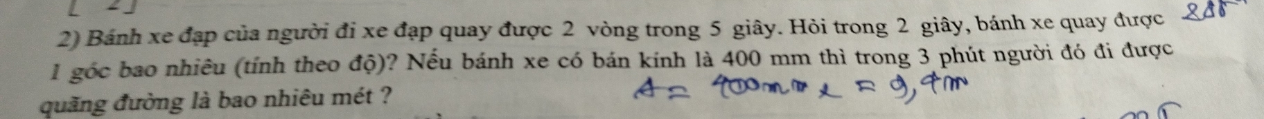 Bánh xe đạp của người đi xe đạp quay được 2 vòng trong 5 giây. Hỏi trong 2 giây, bánh xe quay được
1 góc bao nhiêu (tính theo độ)? Nếu bánh xe có bán kính là 400 mm thì trong 3 phút người đó đi được 
quăng đường là bao nhiêu mét ?