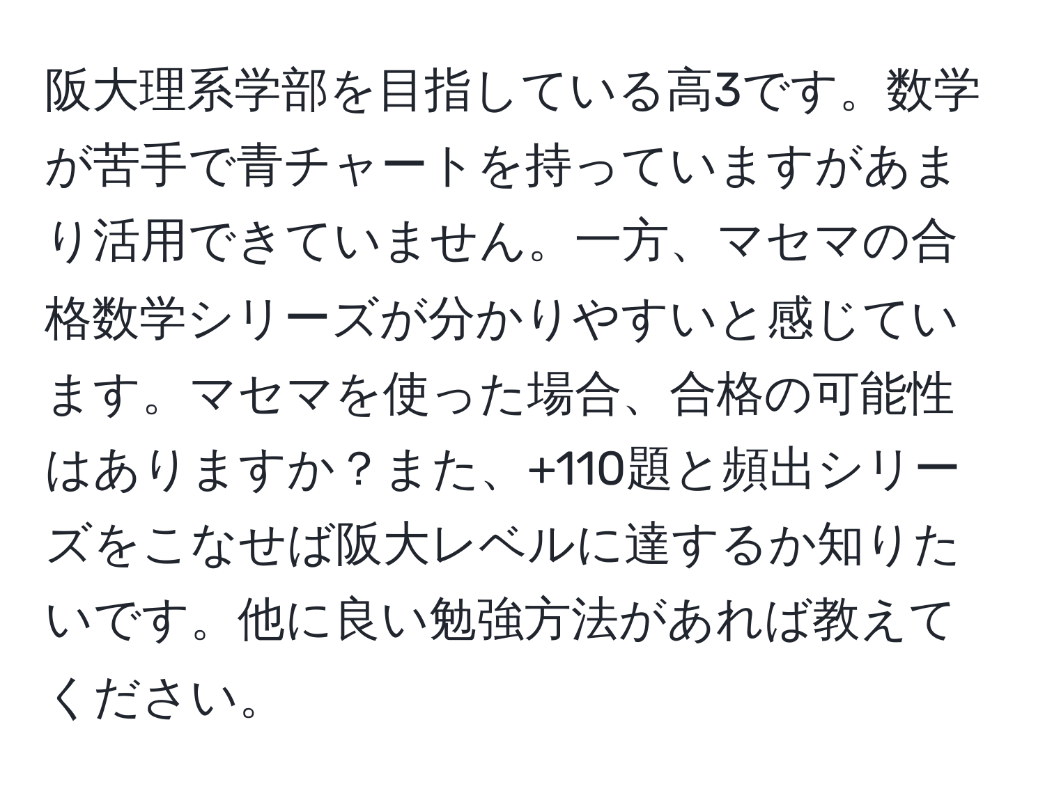 阪大理系学部を目指している高3です。数学が苦手で青チャートを持っていますがあまり活用できていません。一方、マセマの合格数学シリーズが分かりやすいと感じています。マセマを使った場合、合格の可能性はありますか？また、+110題と頻出シリーズをこなせば阪大レベルに達するか知りたいです。他に良い勉強方法があれば教えてください。