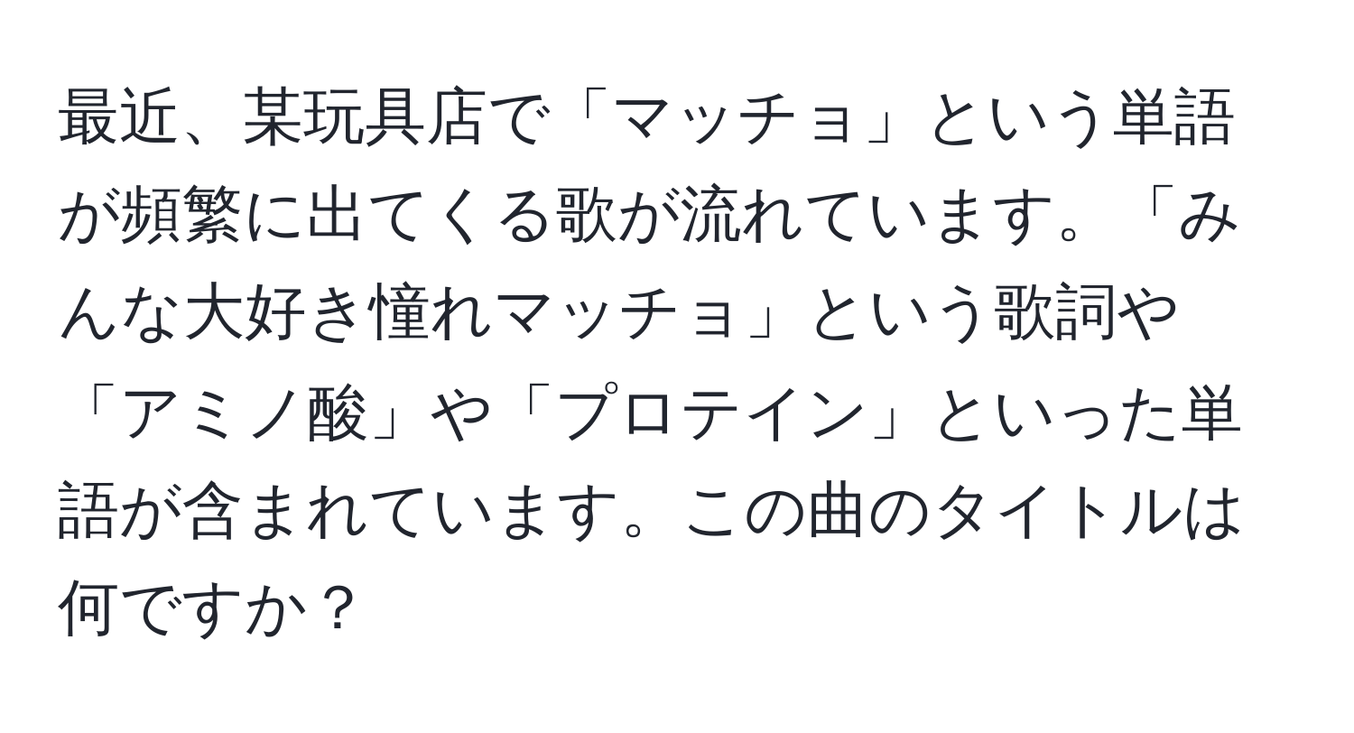 最近、某玩具店で「マッチョ」という単語が頻繁に出てくる歌が流れています。「みんな大好き憧れマッチョ」という歌詞や「アミノ酸」や「プロテイン」といった単語が含まれています。この曲のタイトルは何ですか？