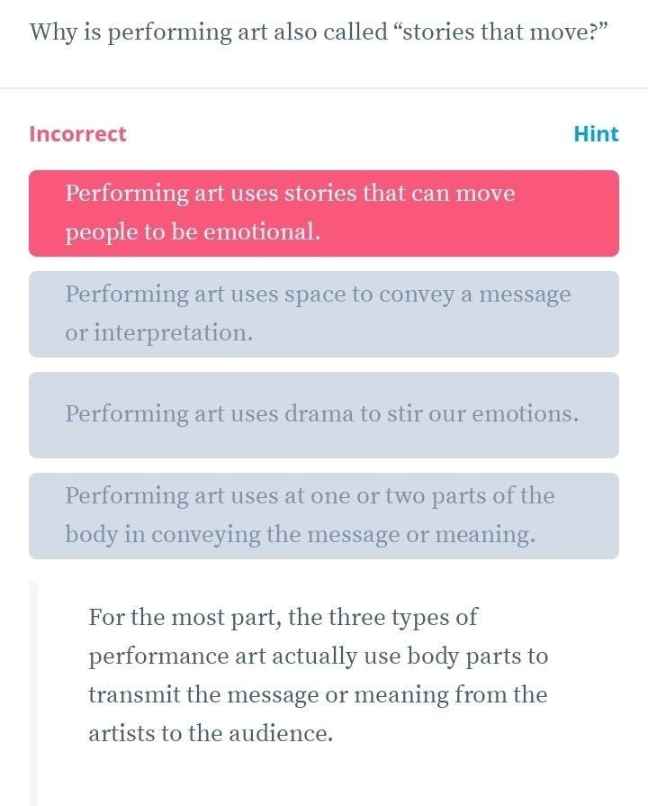 Why is performing art also called “stories that move?”
Incorrect Hint
Performing art uses stories that can move
people to be emotional.
Performing art uses space to convey a message
or interpretation.
Performing art uses drama to stir our emotions.
Performing art uses at one or two parts of the
body in conveying the message or meaning.
For the most part, the three types of
performance art actually use body parts to
transmit the message or meaning from the
artists to the audience.