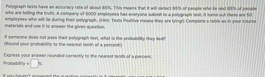 Polygraph tests have an accuracy rate of about 85%. This means that it will detect 85% of people who lie and 85% of people 
who are telling the truth. A company of 5000 employees has everyone submit to a polygraph test. It turns out there are 50
employees who will lie during their polygraph. (Hint: Tests Positive means they are lying!) Complete a table as in your course 
materials and use it to answer the given question. 
If someone does not pass their polygraph test, what is the probability they lied? 
(Round your probability to the nearest tenth of a percent!) 
Express your answer rounded correctly to the nearest tenth of a percent. 
Probability =□ %
If y ou haven't answered th e question ee r