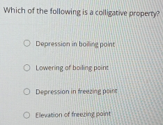 Which of the following is a colligative property?
Depression in boiling point
Lowering of boiling point
Depression in freezing point
Elevation of freezing point