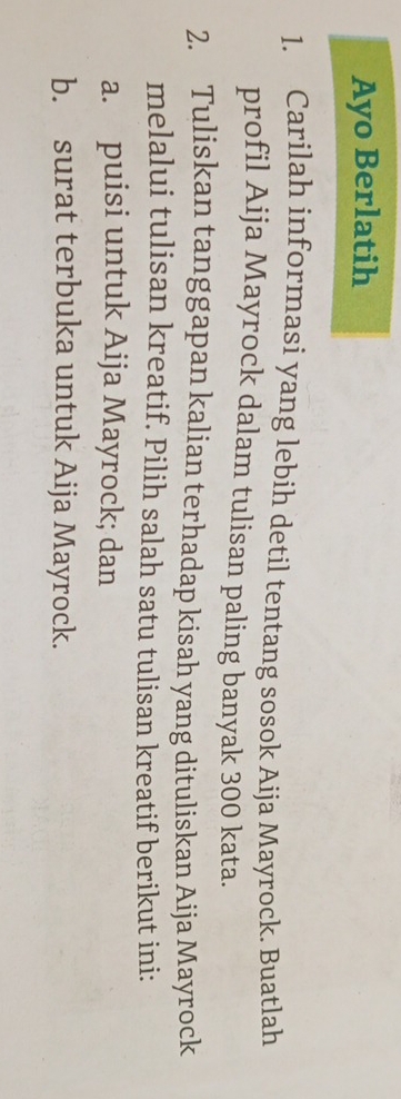 Ayo Berlatih 
1. Carilah informasi yang lebih detil tentang sosok Aija Mayrock. Buatlah 
profil Aija Mayrock dalam tulisan paling banyak 300 kata. 
2. Tuliskan tanggapan kalian terhadap kisah yang dituliskan Aija Mayrock 
melalui tulisan kreatif. Pilih salah satu tulisan kreatif berikut ini: 
a. puisi untuk Aija Mayrock; dan 
b. surat terbuka untuk Aija Mayrock.