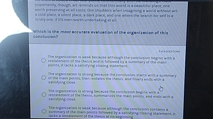 mportantly, though, art reminds us that this world is a beautiful place, one
worth preserving at all costs. One shudders when imagining a world without art:
a cold place, a silent place, a dark place, and one where the search for self is a
lonely one, if it's even worth undertaking at all.
conclusion? Which is the most accurate evaluation of the organization of this
8 of B QUESTIONS
The organization is weak because although the conclusion begins with a
restatement of the thesis and is followed by a summary of the main
points, it lacks a satisfying closing statement
The organization is strong because the conclusion starts with a summary
of the main points, then restates the thesis, and finally ends with a
satisfying close.
The organization is strong because the conclusion begins with a
satisfying close. restatement of the thesis, summarizes the main points, and ends with a
The organization is weak because although the conclusion contains a
summary of the main points followed by a satisfying closing statement, it
lacks a restatement of the thesis at its beginning