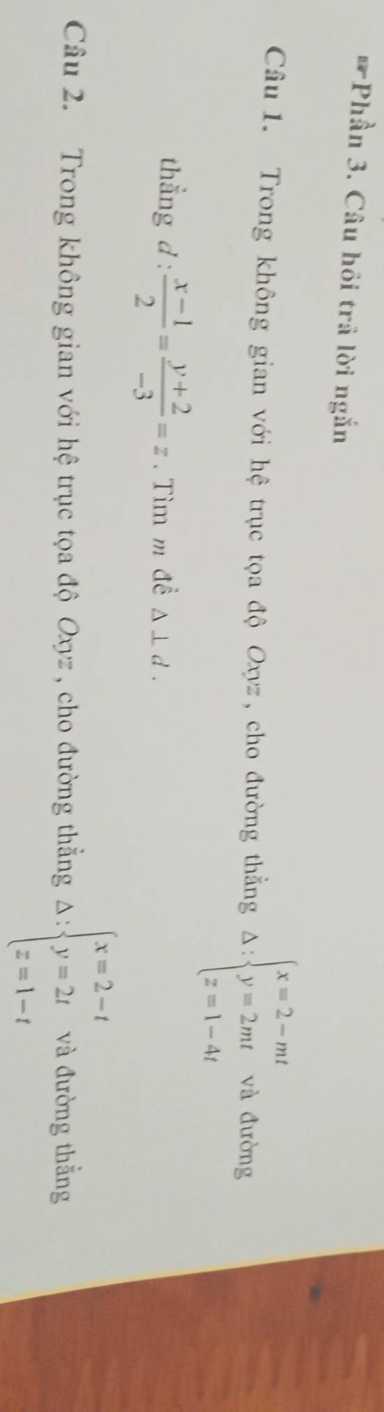 Phần 3. Câu hồi trả lời ngắn 
Câu 1. Trong không gian với hệ trục tọa độ Oxyz, cho đường thẳng Delta :beginarrayl x=2-mt y=2mt z=1-4tendarray. và đường 
thẳng d :  (x-1)/2 = (y+2)/-3 =z. Tìm m đề △ ⊥ d. 
Câu 2. Trong không gian với hệ trục tọa độ Oxyz , cho đường thẳng Delta :beginarrayl x=2-t y=2t z=1-tendarray. và đường thẳng
