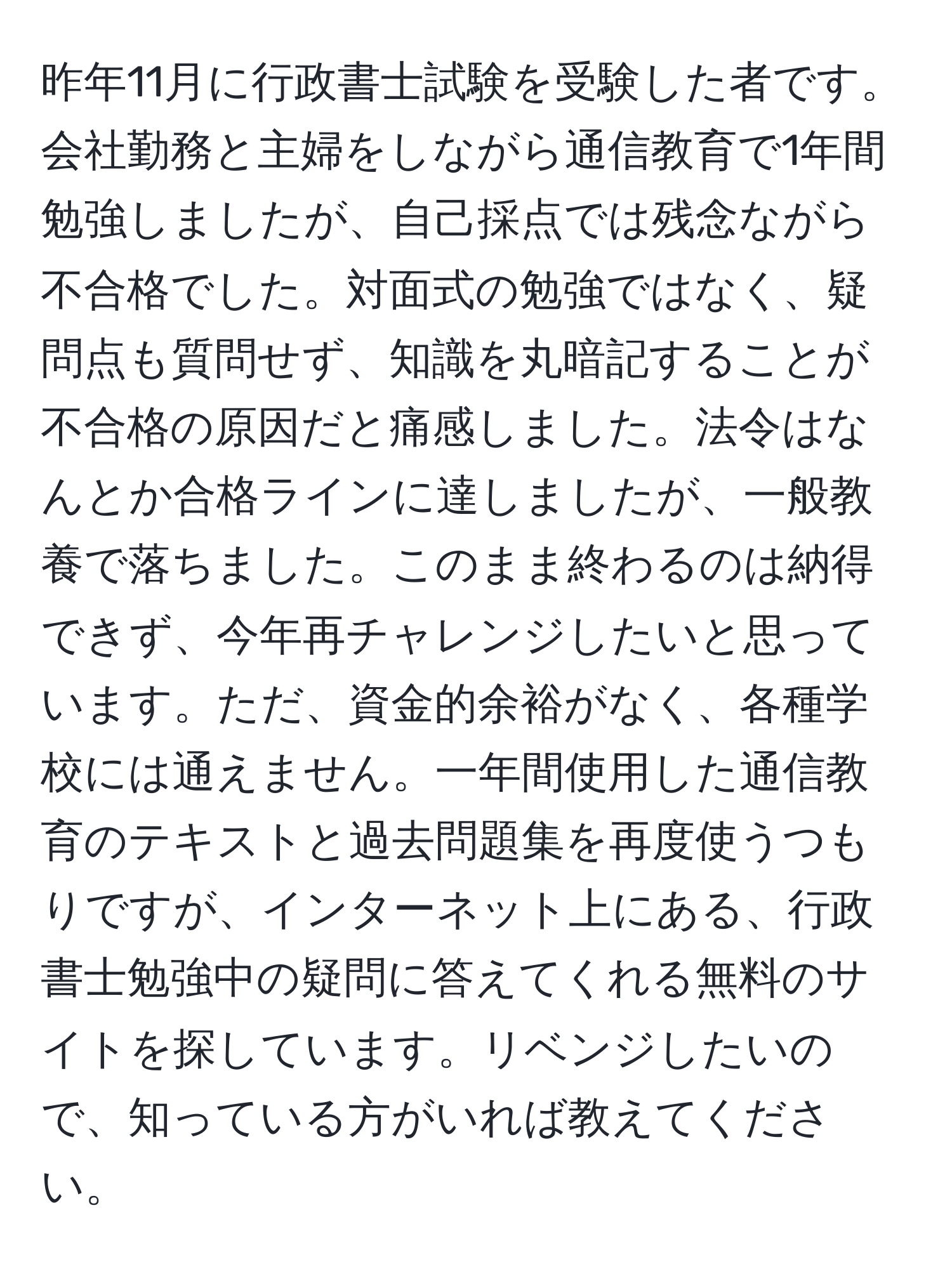 昨年11月に行政書士試験を受験した者です。会社勤務と主婦をしながら通信教育で1年間勉強しましたが、自己採点では残念ながら不合格でした。対面式の勉強ではなく、疑問点も質問せず、知識を丸暗記することが不合格の原因だと痛感しました。法令はなんとか合格ラインに達しましたが、一般教養で落ちました。このまま終わるのは納得できず、今年再チャレンジしたいと思っています。ただ、資金的余裕がなく、各種学校には通えません。一年間使用した通信教育のテキストと過去問題集を再度使うつもりですが、インターネット上にある、行政書士勉強中の疑問に答えてくれる無料のサイトを探しています。リベンジしたいので、知っている方がいれば教えてください。