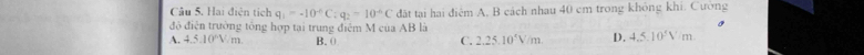 Hai điện tích q_1=-10^(-6)C:q_2=10^(-6)C đất tại hai điệm A. B cách nhau 40 cm trong không khi. Cường
đô điện trường tổng hợp tại trung điệm M của AB là
A. 4.5.10^nV.m B. 0 C. 2.25.10°V/m D. 4.5.10°Vm