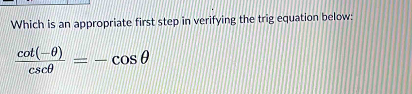 Which is an appropriate first step in verifying the trig equation below:
 (cot (-θ ))/csc θ  =-cos θ