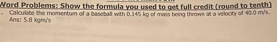 Word Problems: Show the formula you used to get full credit (round to tenth) 
. Calculate the momentum of a baseball with 0.145 kg of mass being thrown at a velocity of 40.0 m/s. 
Ans: 5.8 kgm/s