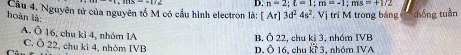 -1; ms=-1/2
D. n=2; ell =1; m=-1; ms=+1/2
Câu 4. Nguyên tử của nguyên tố M có cấu hình electron là: [Ar]3d^24s^2. Vị trí M trong bảng thống tuần
hoàn là:
A. Ô 16, chu kì 4, nhóm IA
B. Ô 22, chu kì 3, nhóm IVB
C. Ô 22, chu kì 4, nhóm IVB
Câ D. Ô 16, chu kỉ 3, nhóm IVA